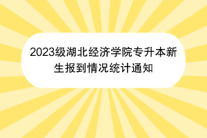 2023级湖北经济学院专升本新生报到情况统计通知