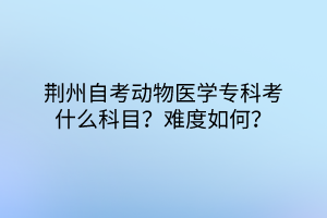 荆州自考动物医学专科考什么科目？难度如何？