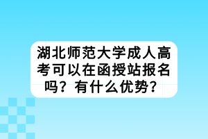 湖北师范大学成人高考可以在函授站报名吗？有什么优势？