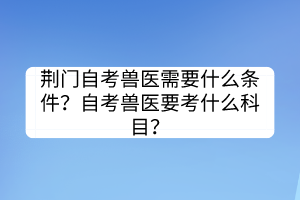 荆门自考兽医需要什么条件？自考兽医要考什么科目？