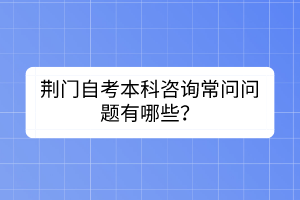 荆门自考本科咨询常问问题有哪些？