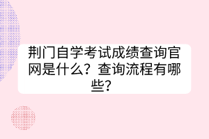 荆门自学考试成绩查询官网是什么？查询流程有哪些？