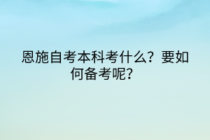 恩施自考本科考什么？要如何备考呢？