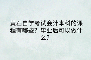 黄石自学考试会计本科的课程有哪些？毕业后可以做什么？