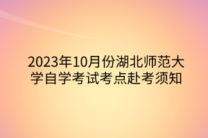 2023年10月份湖北师范大学自学考试考点赴考须知