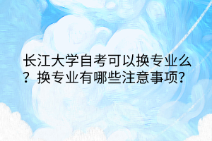 长江大学自考可以换专业么？换专业有哪些注意事项？