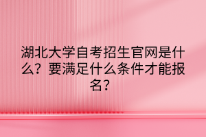 湖北大学自考招生官网是什么？要满足什么条件才能报名？