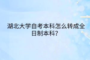 湖北大学自考本科怎么转成全日制本科？