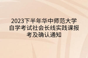 2023下半年华中师范大学自学考试社会长线实践课报考及确认通知