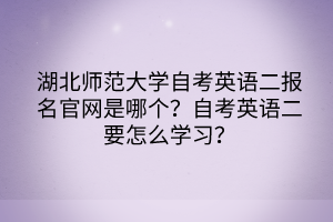 湖北师范大学自考英语二报名官网是哪个？自考英语二要怎么学习？