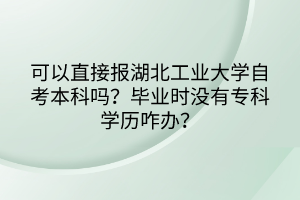 可以直接报湖北工业大学自考本科吗？毕业时没有专科学历咋办？