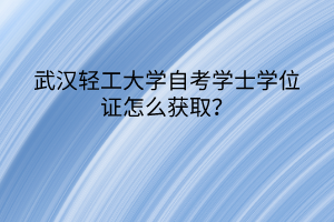 武汉轻工大学自考学士学位证怎么获取？