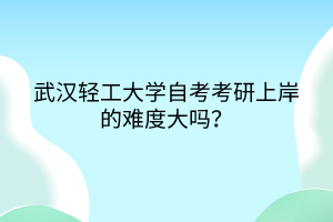 武汉轻工大学自考考研上岸的难度大吗？