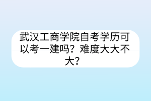 武汉工商学院自考学历可以考一建吗？难度大大不大？