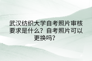 武汉纺织大学自考照片审核要求是什么？自考照片可以更换吗？