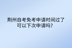 荆州自考免考申请时间过了可以下次申请吗？