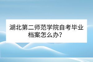 湖北第二师范学院自考毕业档案怎么办？