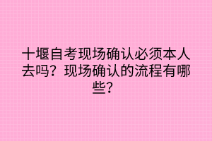 十堰自考现场确认必须本人去吗？现场确认的流程有哪些？