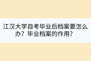 江汉大学自考毕业后档案要怎么办？毕业档案的作用？