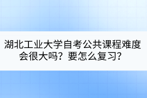 湖北工业大学自考公共课程难度会很大吗？要怎么复习？