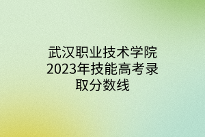 武汉职业技术学院2023年技能高考录取分数线