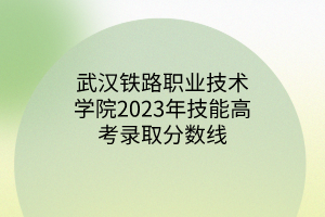 武汉铁路职业技术学院2023年技能高考录取分数线