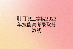 荆门职业学院2023年技能高考录取分数线