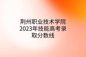 荆州职业技术学院2023年技能高考录取分数线