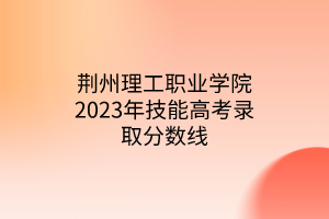 荆州理工职业学院2023年技能高考录取分数线