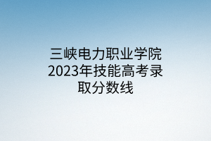 三峡电力职业学院2023年技能高考录取分数线