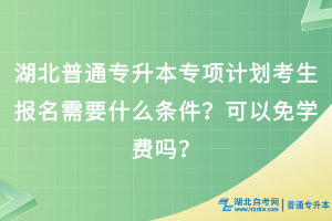 湖北普通专升本专项计划考生报名需要什么条件？可以免学费吗？